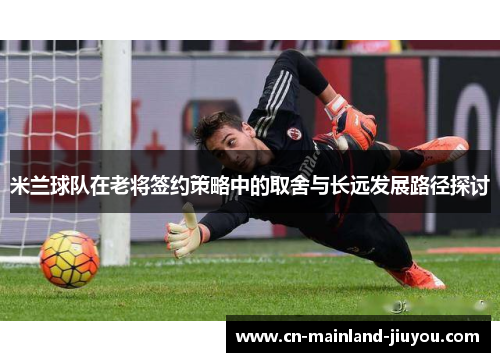 米兰球队在老将签约策略中的取舍与长远发展路径探讨 米兰球队在老将签约策略中的取舍与长远发展路径探讨