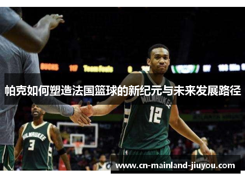 帕克如何塑造法国篮球的新纪元与未来发展路径 帕克如何塑造法国篮球的新纪元与未来发展路径