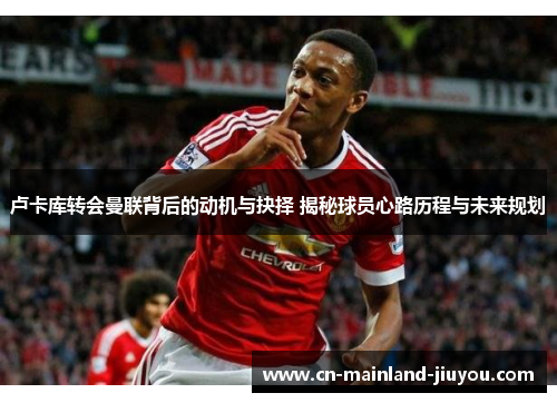 卢卡库转会曼联背后的动机与抉择 揭秘球员心路历程与未来规划