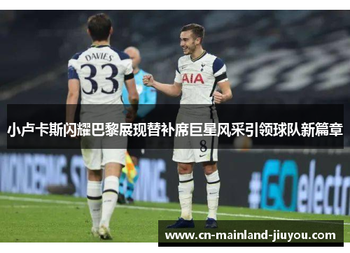 小卢卡斯闪耀巴黎展现替补席巨星风采引领球队新篇章 小卢卡斯闪耀巴黎展现替补席巨星风采引领球队新篇章