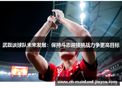 武磊谈球队未来发展：保持斗志迎接挑战力争更高目标