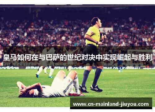 皇马如何在与巴萨的世纪对决中实现崛起与胜利