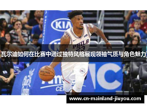 瓦尔迪如何在比赛中通过独特风格展现领袖气质与角色魅力