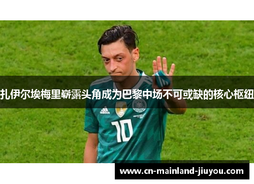 扎伊尔埃梅里崭露头角成为巴黎中场不可或缺的核心枢纽 扎伊尔埃梅里崭露头角成为巴黎中场不可或缺的核心枢纽